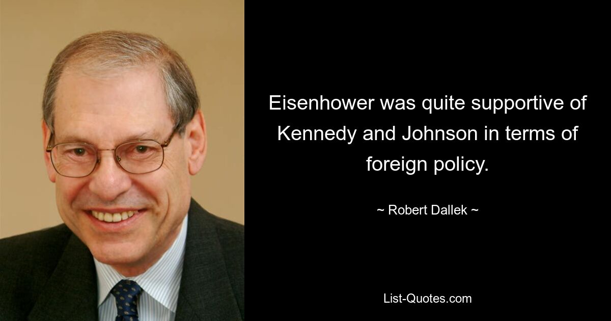 Eisenhower was quite supportive of Kennedy and Johnson in terms of foreign policy. — © Robert Dallek