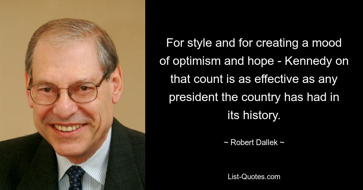 For style and for creating a mood of optimism and hope - Kennedy on that count is as effective as any president the country has had in its history. — © Robert Dallek