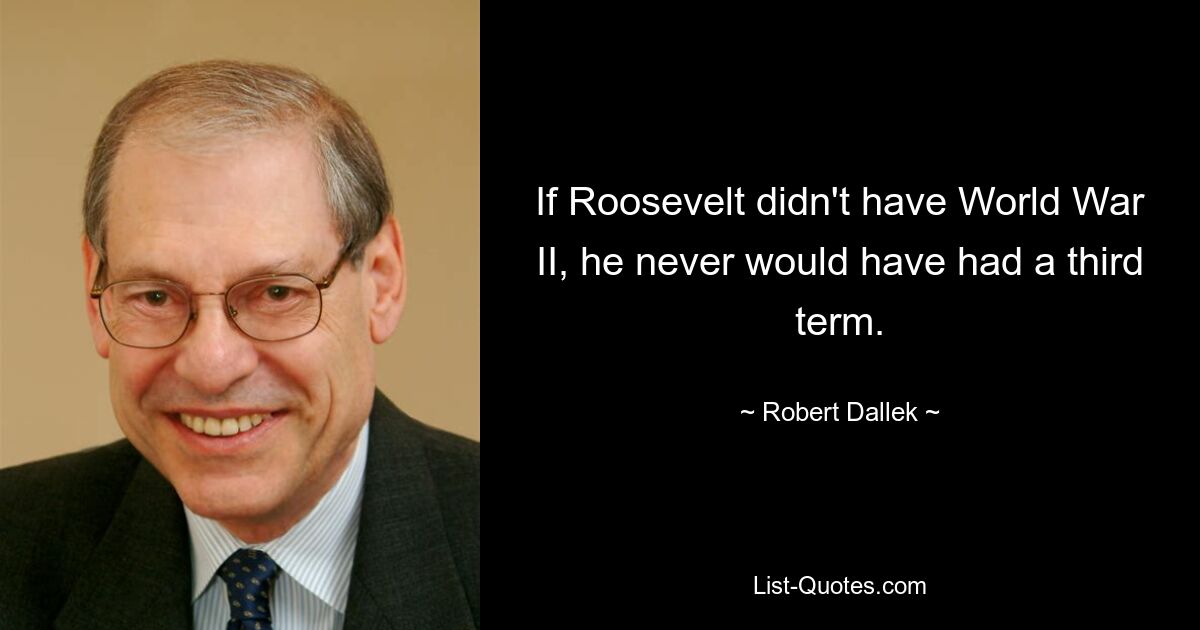 If Roosevelt didn't have World War II, he never would have had a third term. — © Robert Dallek