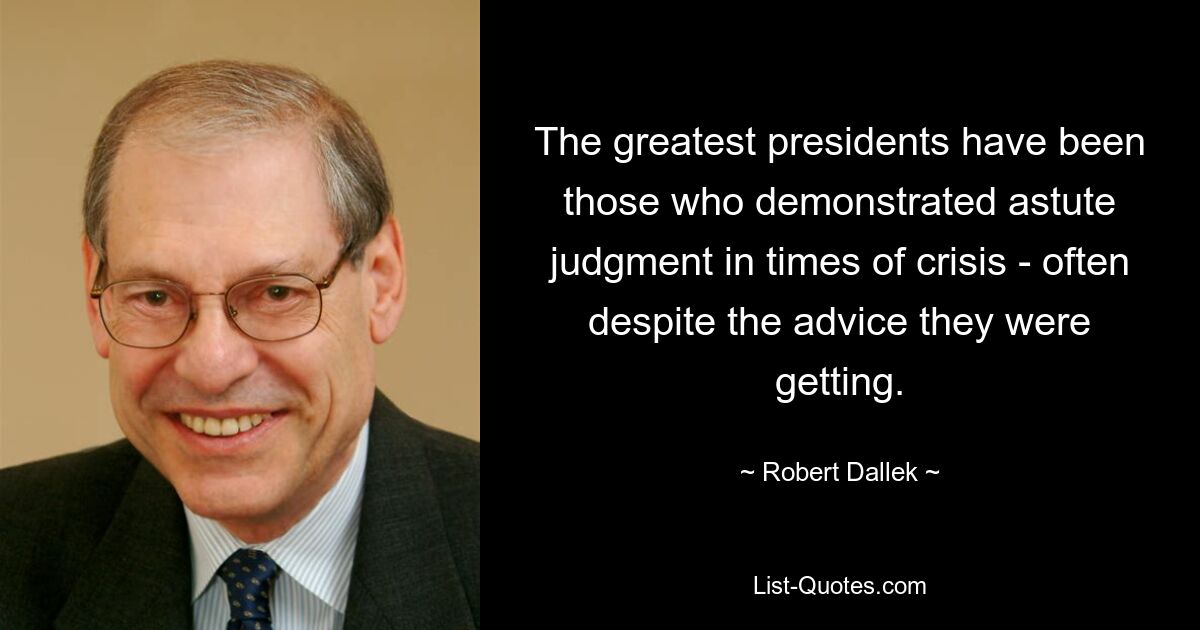 The greatest presidents have been those who demonstrated astute judgment in times of crisis - often despite the advice they were getting. — © Robert Dallek