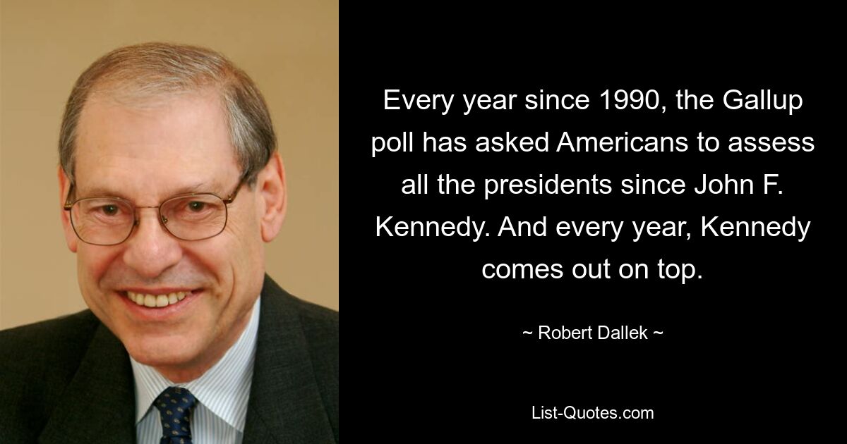 Every year since 1990, the Gallup poll has asked Americans to assess all the presidents since John F. Kennedy. And every year, Kennedy comes out on top. — © Robert Dallek