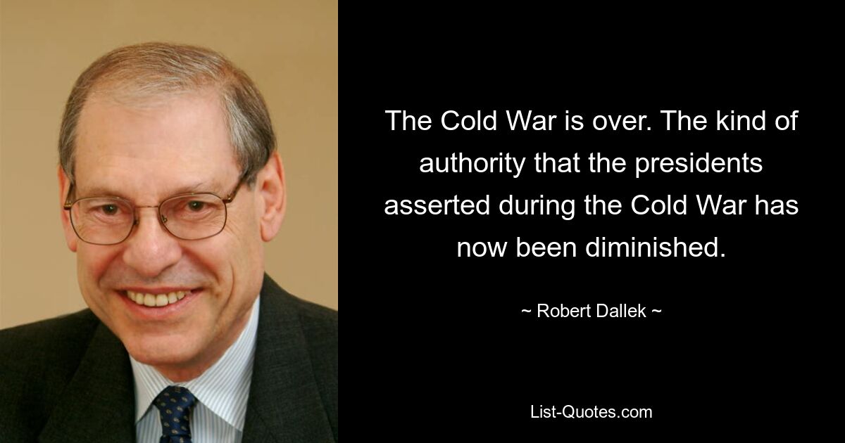 The Cold War is over. The kind of authority that the presidents asserted during the Cold War has now been diminished. — © Robert Dallek