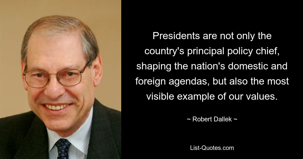 Presidents are not only the country's principal policy chief, shaping the nation's domestic and foreign agendas, but also the most visible example of our values. — © Robert Dallek