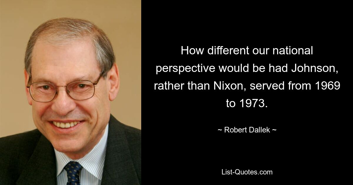 How different our national perspective would be had Johnson, rather than Nixon, served from 1969 to 1973. — © Robert Dallek