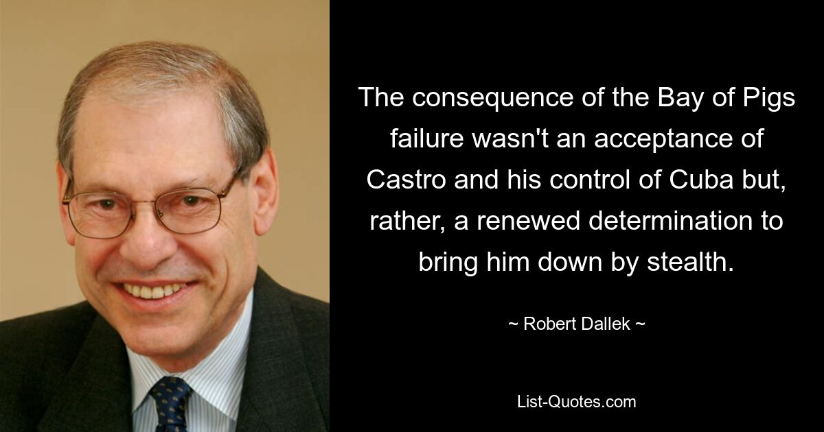 The consequence of the Bay of Pigs failure wasn't an acceptance of Castro and his control of Cuba but, rather, a renewed determination to bring him down by stealth. — © Robert Dallek