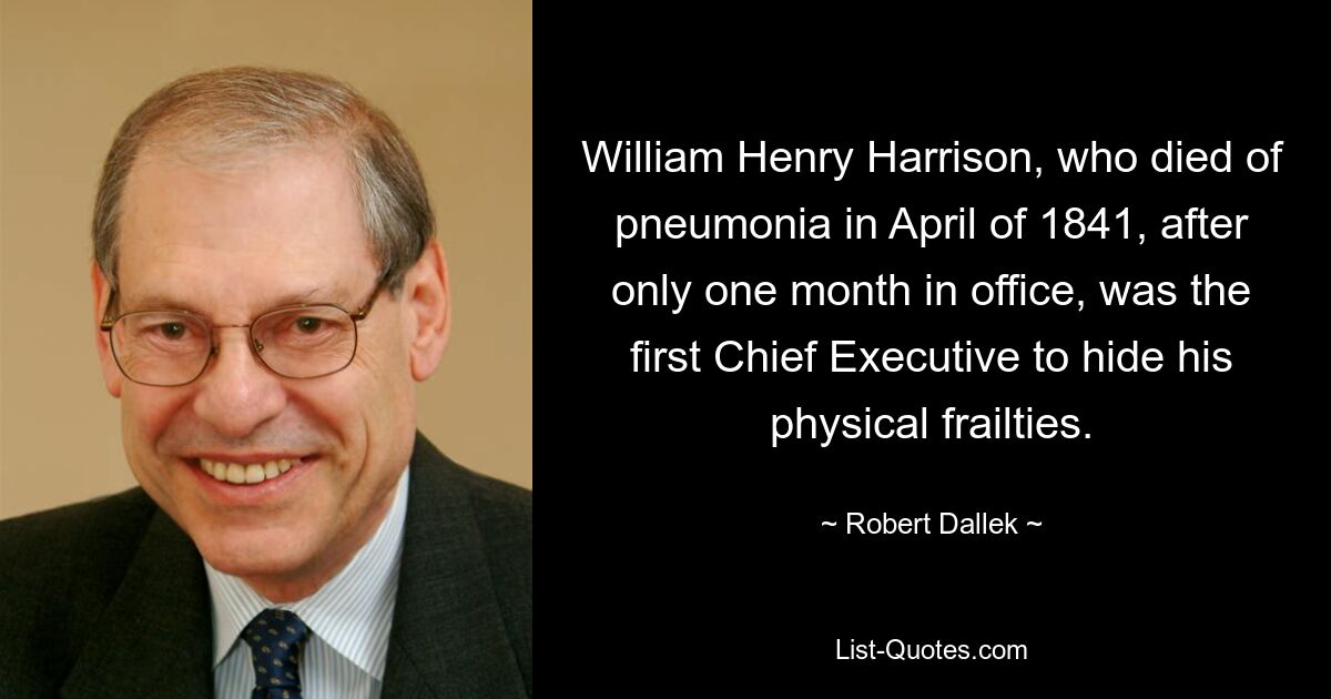 William Henry Harrison, who died of pneumonia in April of 1841, after only one month in office, was the first Chief Executive to hide his physical frailties. — © Robert Dallek