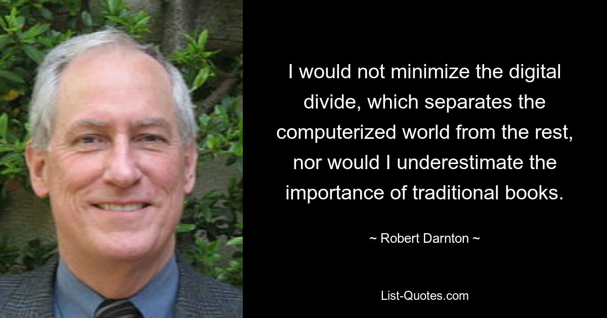 I would not minimize the digital divide, which separates the computerized world from the rest, nor would I underestimate the importance of traditional books. — © Robert Darnton