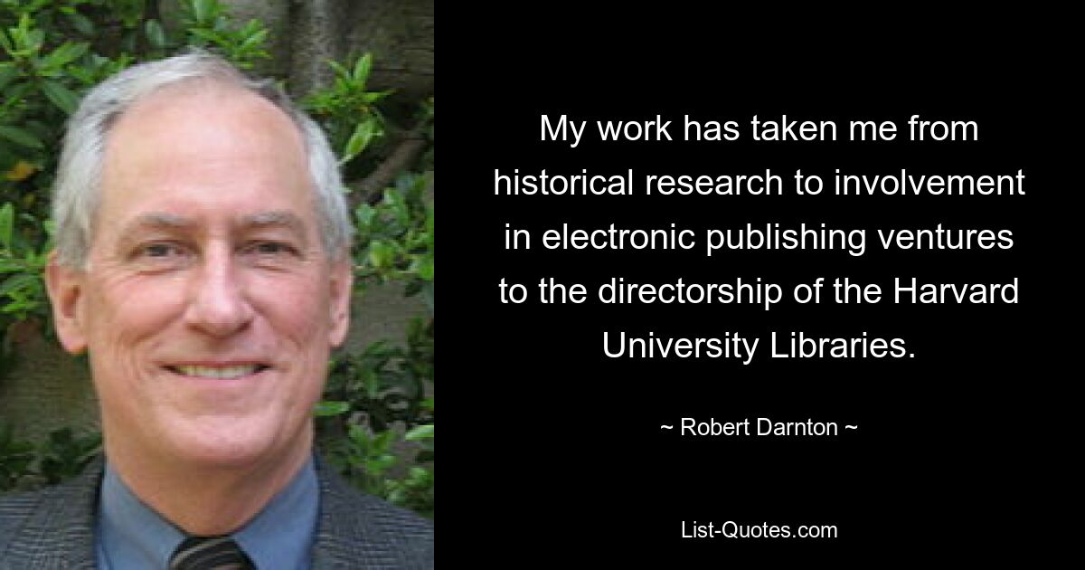 My work has taken me from historical research to involvement in electronic publishing ventures to the directorship of the Harvard University Libraries. — © Robert Darnton