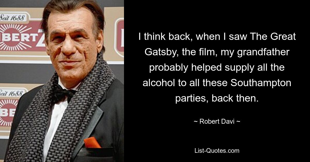 I think back, when I saw The Great Gatsby, the film, my grandfather probably helped supply all the alcohol to all these Southampton parties, back then. — © Robert Davi