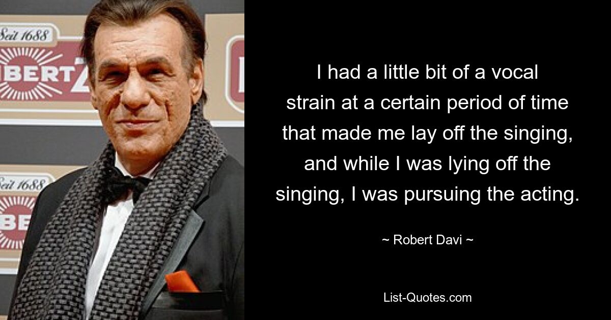 I had a little bit of a vocal strain at a certain period of time that made me lay off the singing, and while I was lying off the singing, I was pursuing the acting. — © Robert Davi