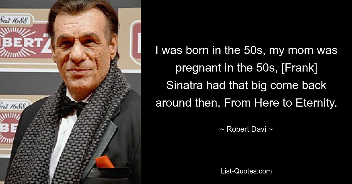 I was born in the 50s, my mom was pregnant in the 50s, [Frank] Sinatra had that big come back around then, From Here to Eternity. — © Robert Davi