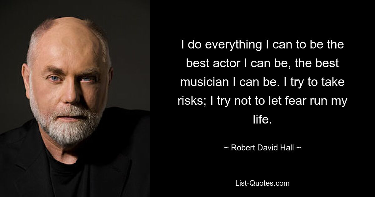 I do everything I can to be the best actor I can be, the best musician I can be. I try to take risks; I try not to let fear run my life. — © Robert David Hall