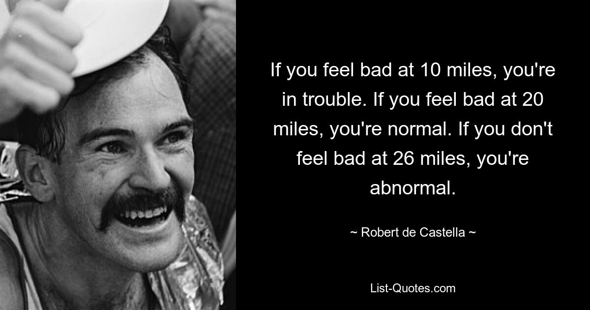 If you feel bad at 10 miles, you're in trouble. If you feel bad at 20 miles, you're normal. If you don't feel bad at 26 miles, you're abnormal. — © Robert de Castella