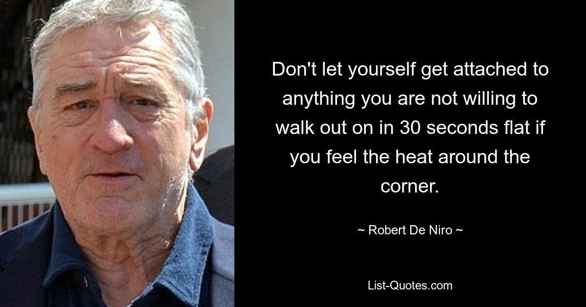 Don't let yourself get attached to anything you are not willing to walk out on in 30 seconds flat if you feel the heat around the corner. — © Robert De Niro