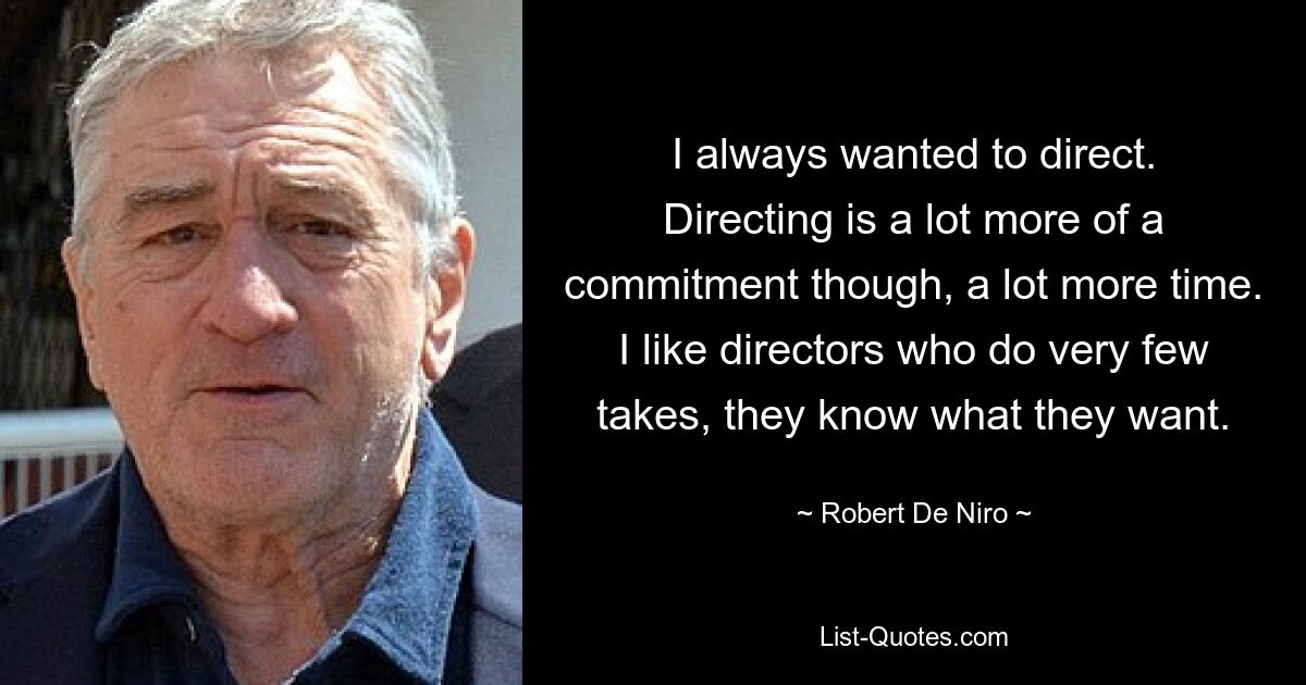 I always wanted to direct. Directing is a lot more of a commitment though, a lot more time. I like directors who do very few takes, they know what they want. — © Robert De Niro