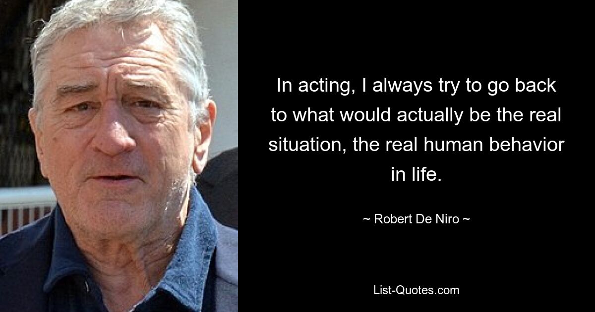 In acting, I always try to go back to what would actually be the real situation, the real human behavior in life. — © Robert De Niro