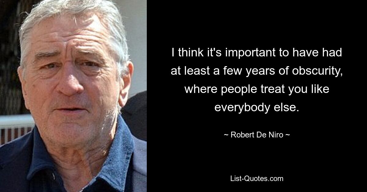 I think it's important to have had at least a few years of obscurity, where people treat you like everybody else. — © Robert De Niro