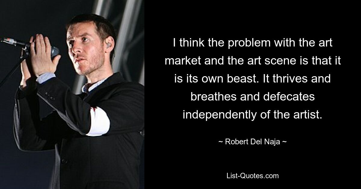 I think the problem with the art market and the art scene is that it is its own beast. It thrives and breathes and defecates independently of the artist. — © Robert Del Naja