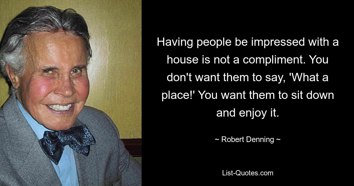 Having people be impressed with a house is not a compliment. You don't want them to say, 'What a place!' You want them to sit down and enjoy it. — © Robert Denning