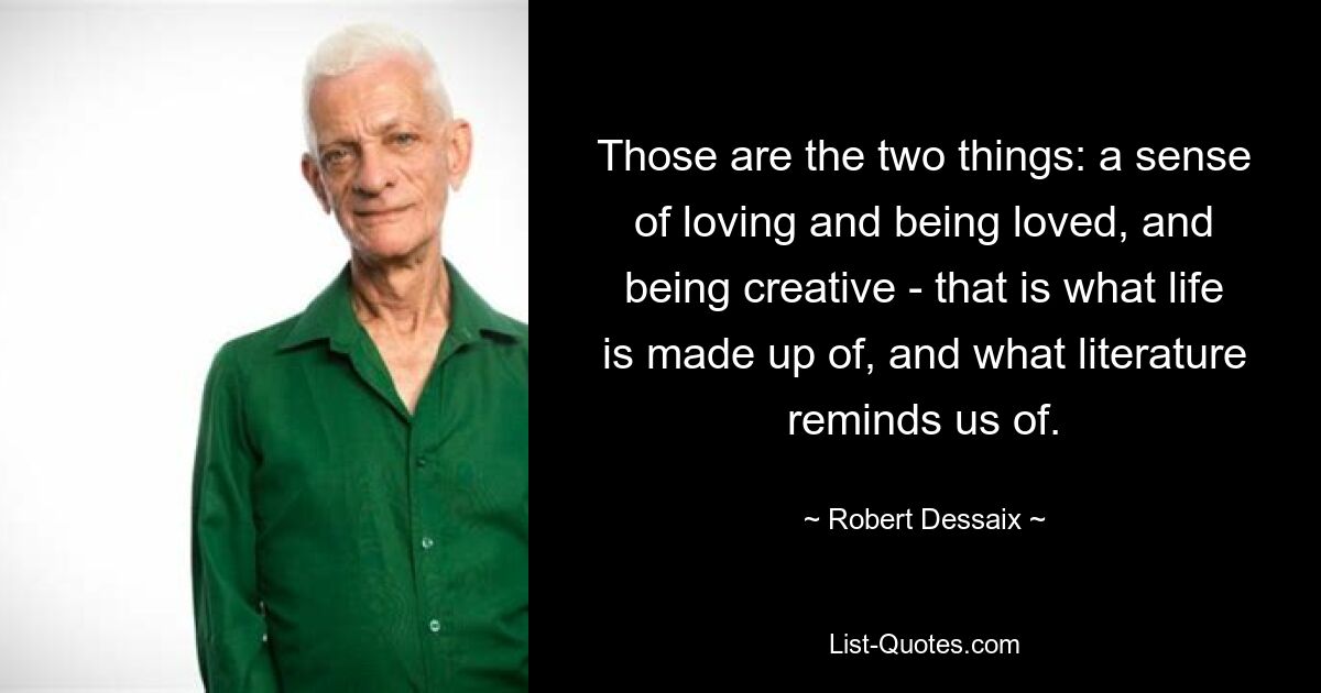 Those are the two things: a sense of loving and being loved, and being creative - that is what life is made up of, and what literature reminds us of. — © Robert Dessaix