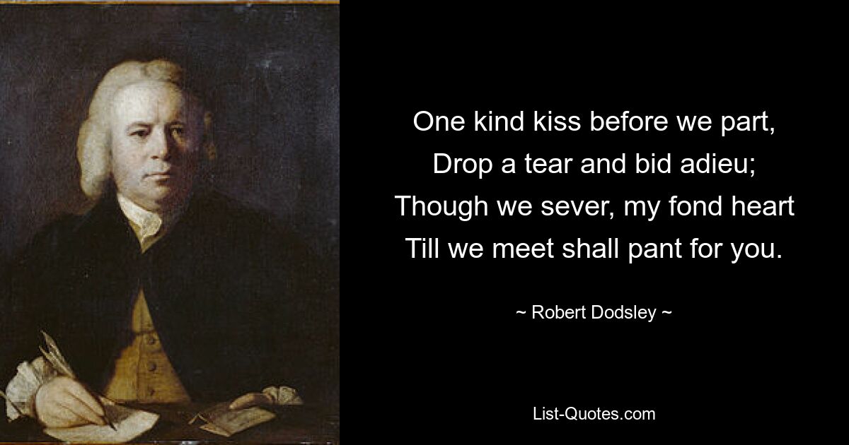 One kind kiss before we part,
Drop a tear and bid adieu;
Though we sever, my fond heart
Till we meet shall pant for you. — © Robert Dodsley