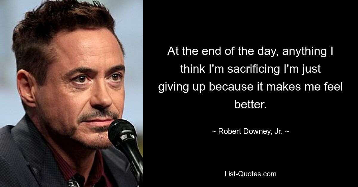 At the end of the day, anything I think I'm sacrificing I'm just giving up because it makes me feel better. — © Robert Downey, Jr.