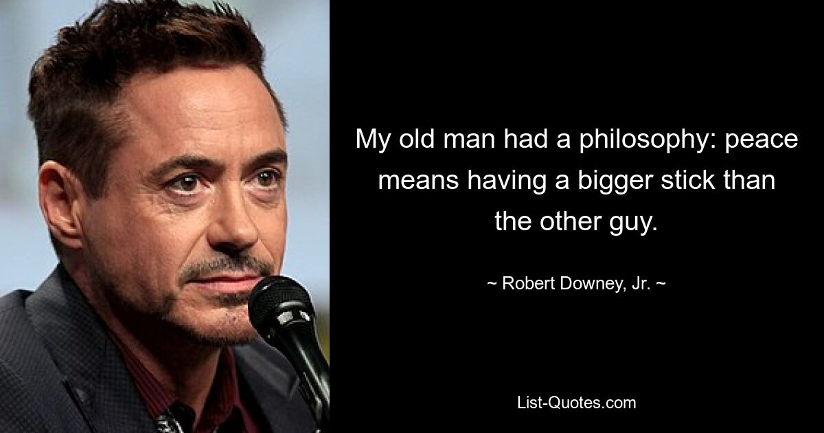 My old man had a philosophy: peace means having a bigger stick than the other guy. — © Robert Downey, Jr.