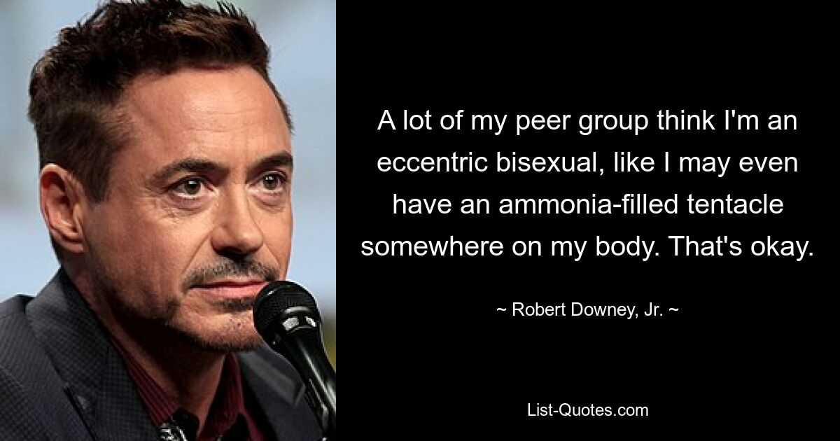 A lot of my peer group think I'm an eccentric bisexual, like I may even have an ammonia-filled tentacle somewhere on my body. That's okay. — © Robert Downey, Jr.