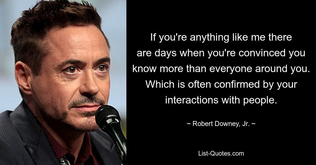 If you're anything like me there are days when you're convinced you know more than everyone around you. Which is often confirmed by your interactions with people. — © Robert Downey, Jr.