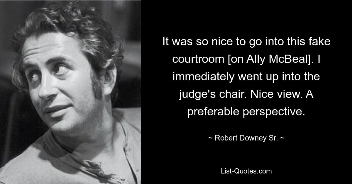 It was so nice to go into this fake courtroom [on Ally McBeal]. I immediately went up into the judge's chair. Nice view. A preferable perspective. — © Robert Downey, Sr.