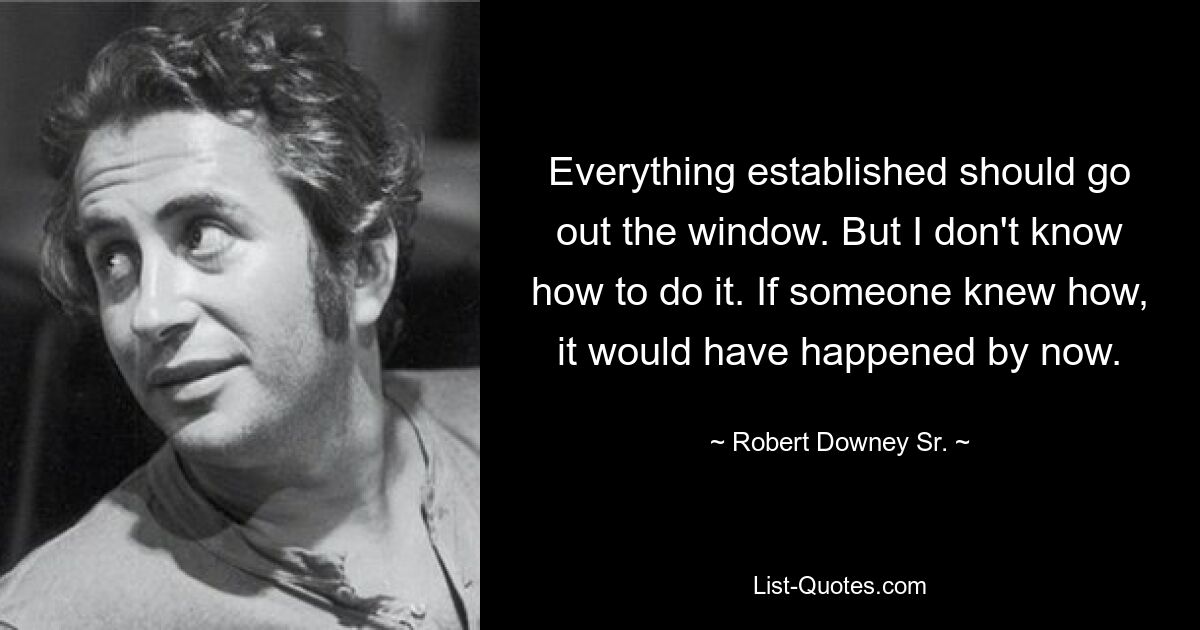 Everything established should go out the window. But I don't know how to do it. If someone knew how, it would have happened by now. — © Robert Downey Sr.