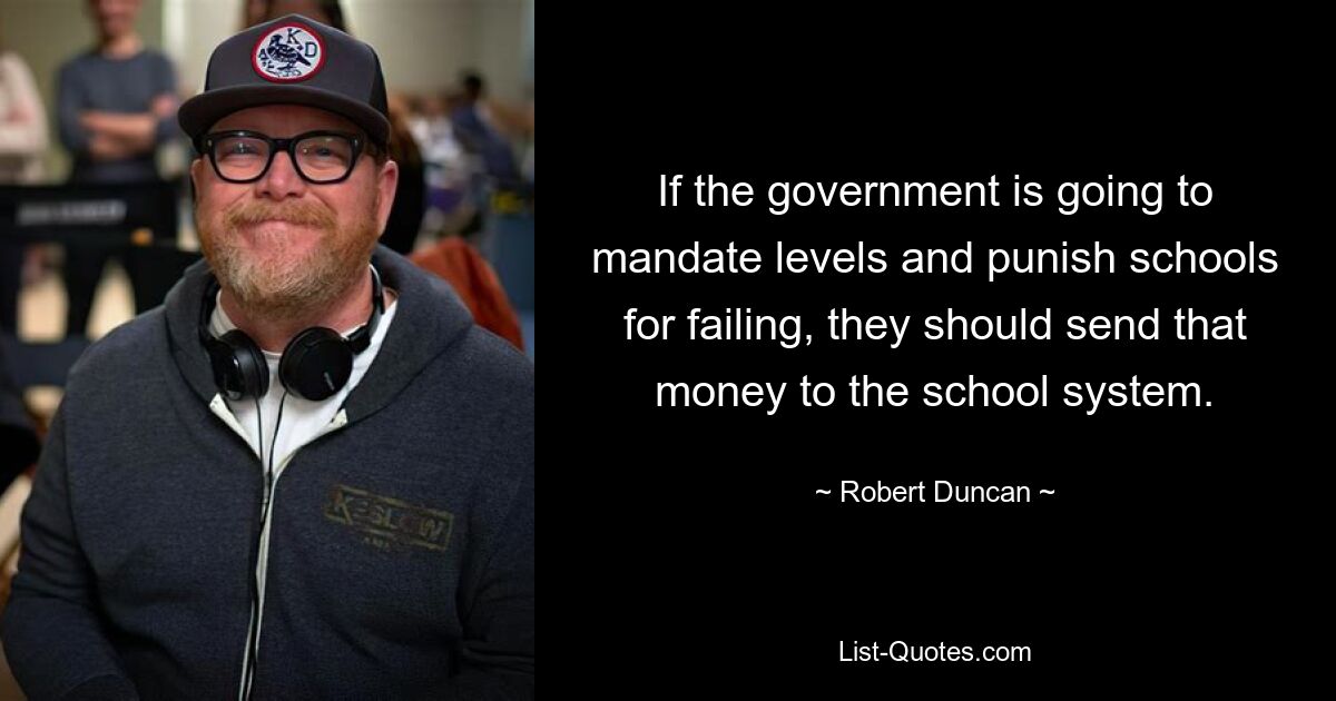 If the government is going to mandate levels and punish schools for failing, they should send that money to the school system. — © Robert Duncan