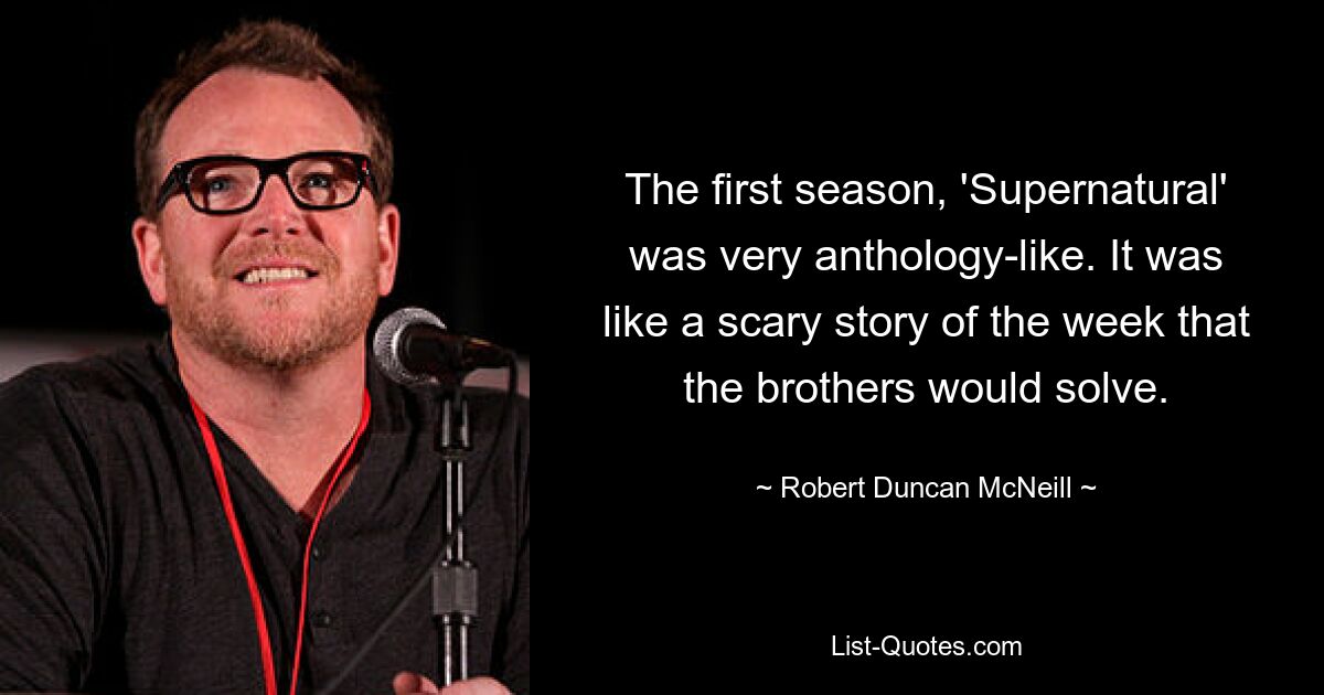 The first season, 'Supernatural' was very anthology-like. It was like a scary story of the week that the brothers would solve. — © Robert Duncan McNeill