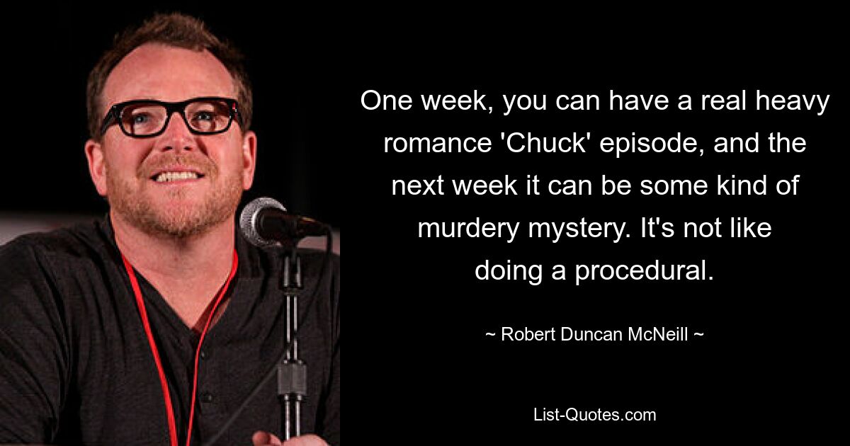 One week, you can have a real heavy romance 'Chuck' episode, and the next week it can be some kind of murdery mystery. It's not like doing a procedural. — © Robert Duncan McNeill