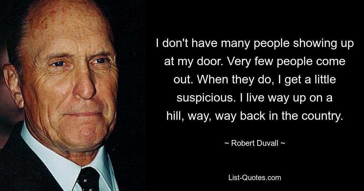 I don't have many people showing up at my door. Very few people come out. When they do, I get a little suspicious. I live way up on a hill, way, way back in the country. — © Robert Duvall