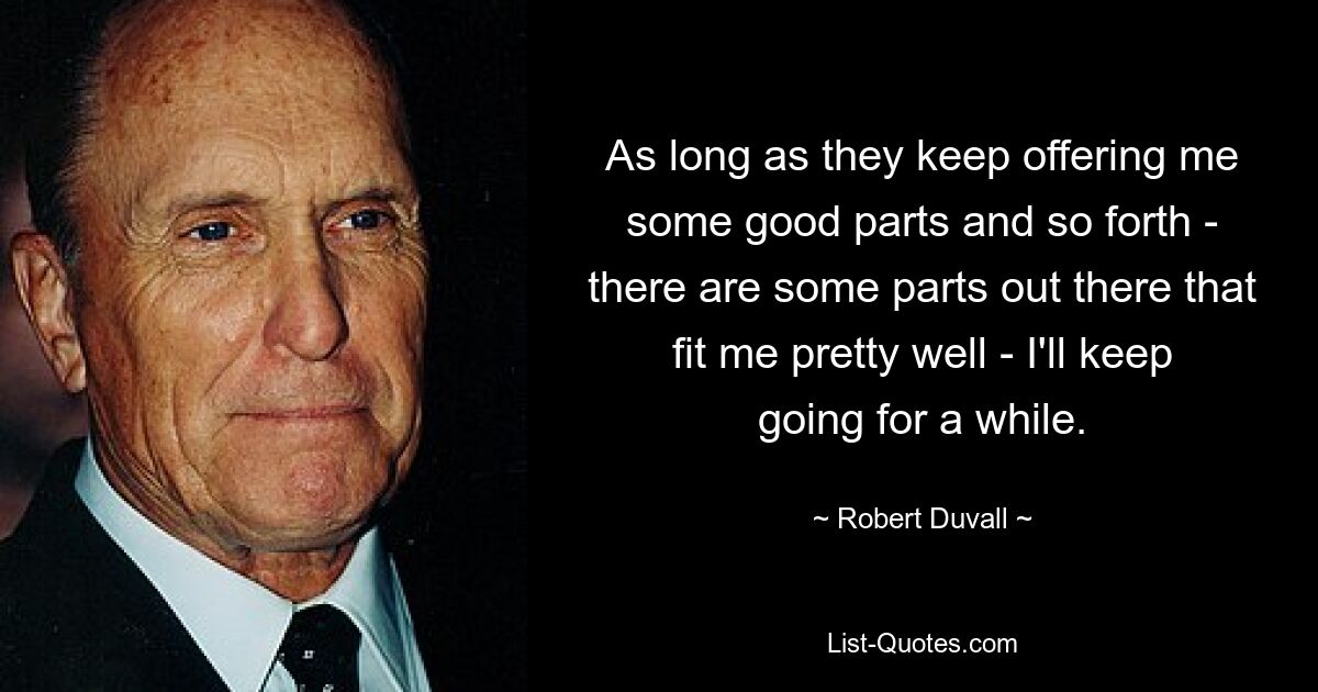 As long as they keep offering me some good parts and so forth - there are some parts out there that fit me pretty well - I'll keep going for a while. — © Robert Duvall