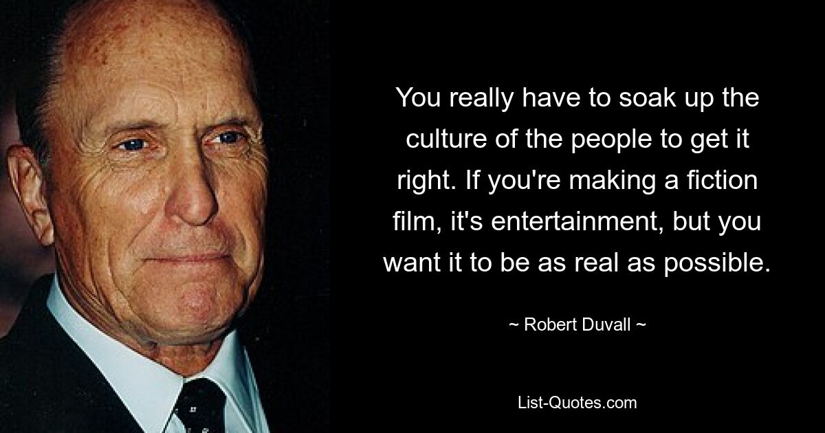 You really have to soak up the culture of the people to get it right. If you're making a fiction film, it's entertainment, but you want it to be as real as possible. — © Robert Duvall