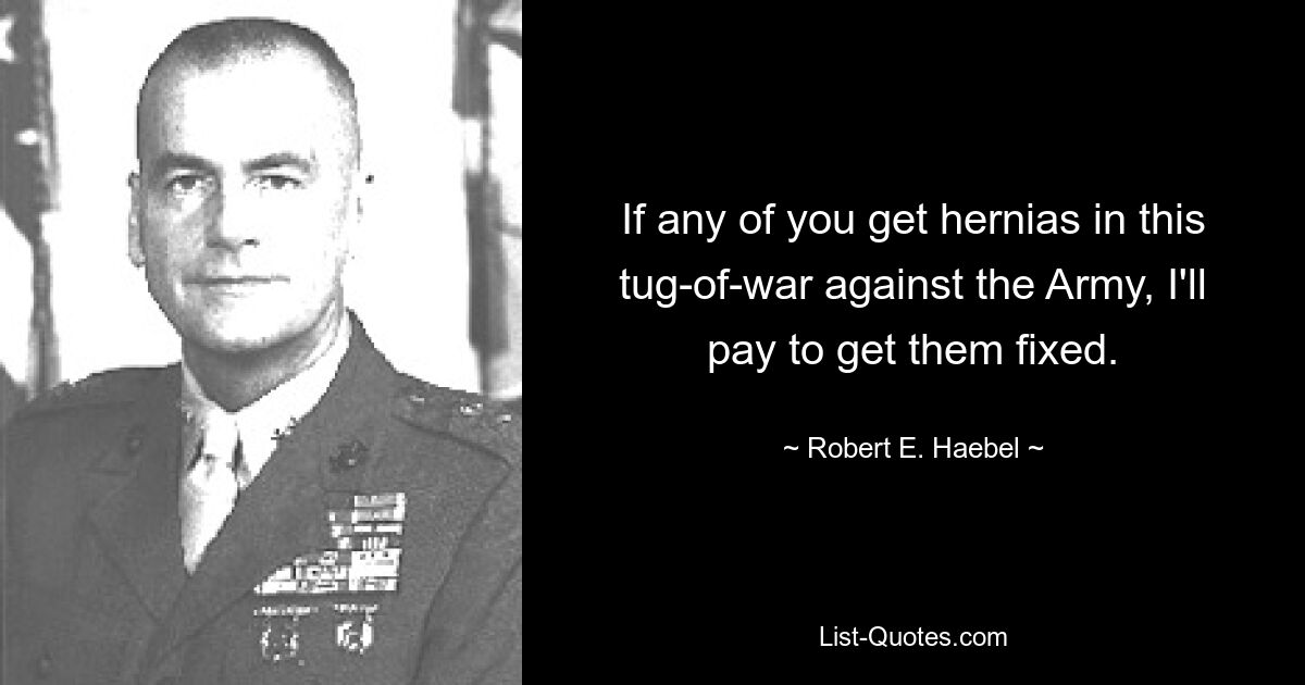 If any of you get hernias in this tug-of-war against the Army, I'll pay to get them fixed. — © Robert E. Haebel