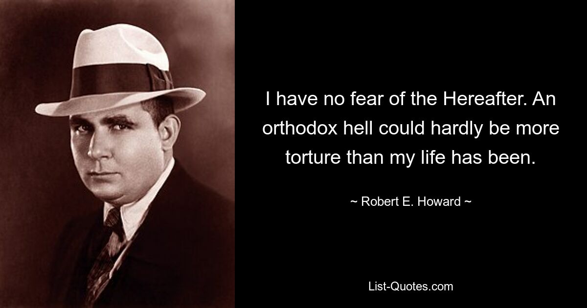 I have no fear of the Hereafter. An orthodox hell could hardly be more torture than my life has been. — © Robert E. Howard