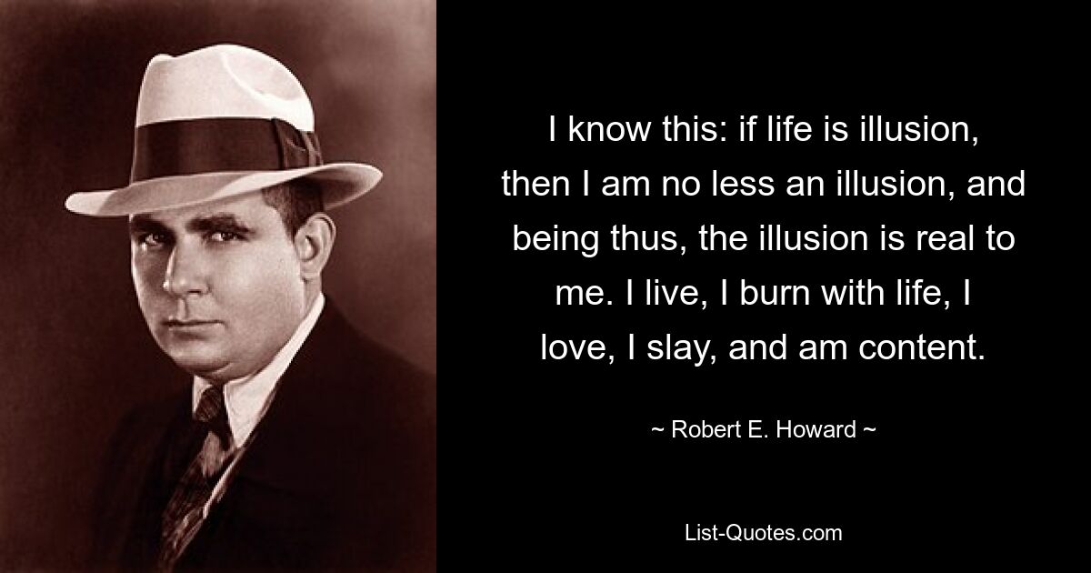 I know this: if life is illusion, then I am no less an illusion, and being thus, the illusion is real to me. I live, I burn with life, I love, I slay, and am content. — © Robert E. Howard