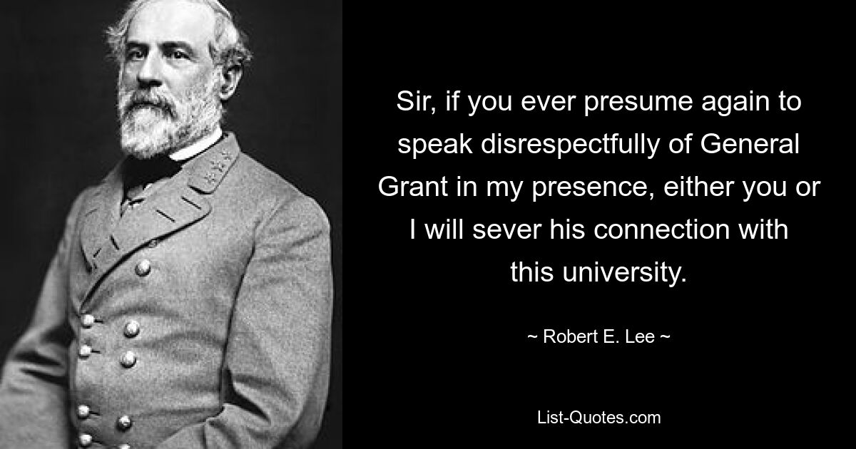 Sir, if you ever presume again to speak disrespectfully of General Grant in my presence, either you or I will sever his connection with this university. — © Robert E. Lee