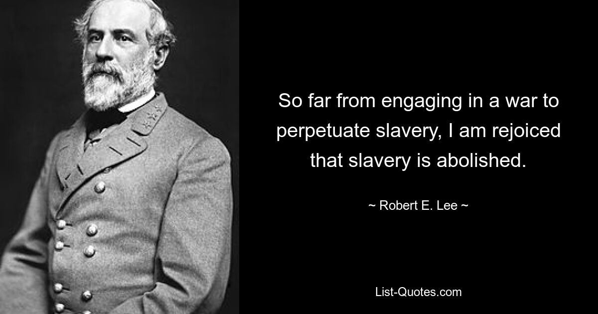 So far from engaging in a war to perpetuate slavery, I am rejoiced that slavery is abolished. — © Robert E. Lee