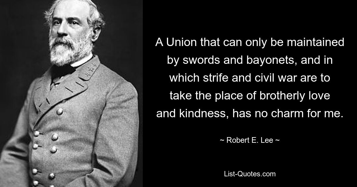 A Union that can only be maintained by swords and bayonets, and in which strife and civil war are to take the place of brotherly love and kindness, has no charm for me. — © Robert E. Lee