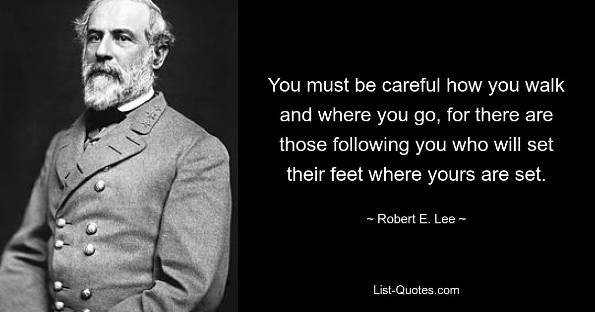 You must be careful how you walk and where you go, for there are those following you who will set their feet where yours are set. — © Robert E. Lee