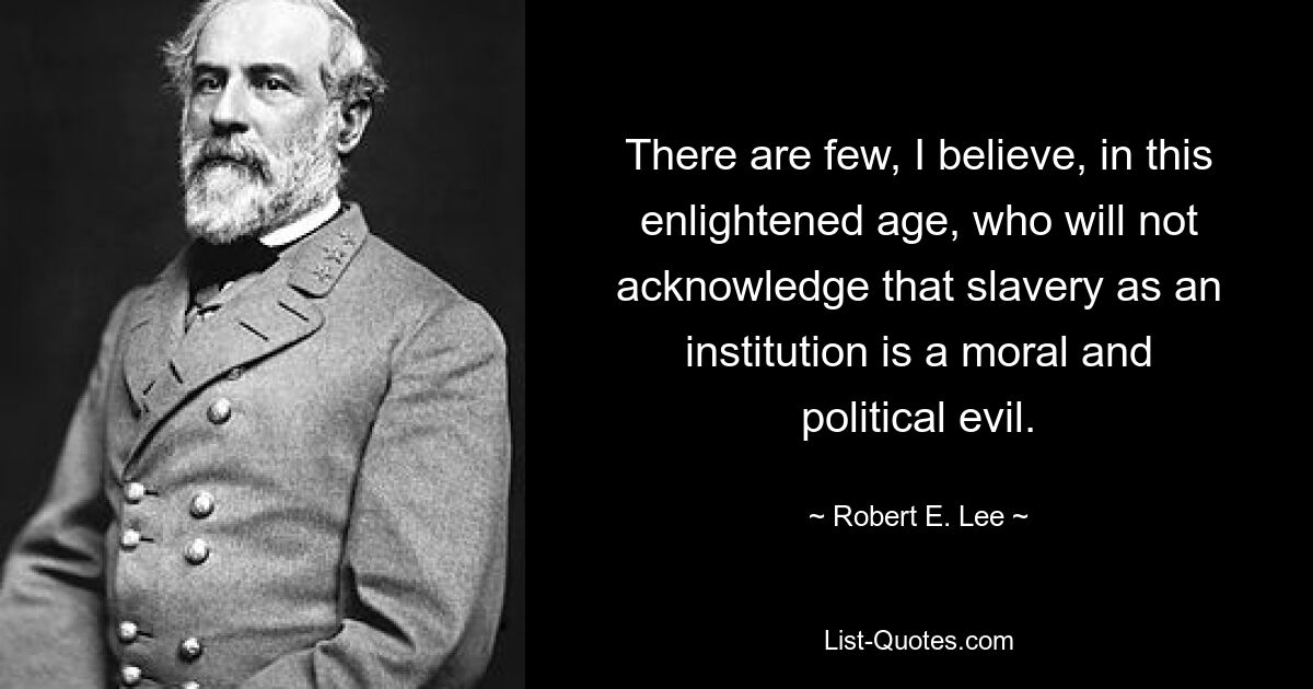 There are few, I believe, in this enlightened age, who will not acknowledge that slavery as an institution is a moral and political evil. — © Robert E. Lee