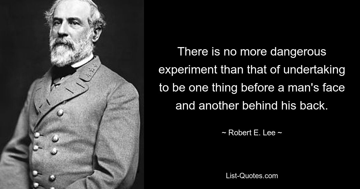 There is no more dangerous experiment than that of undertaking to be one thing before a man's face and another behind his back. — © Robert E. Lee