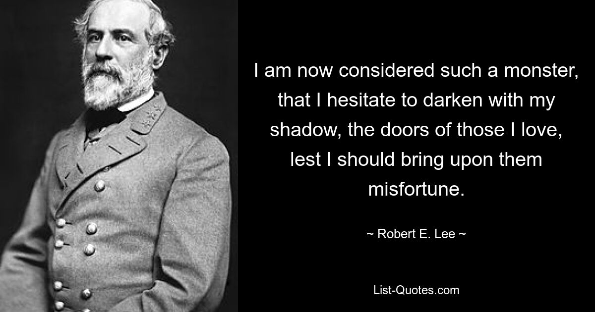 Меня теперь считают таким чудовищем, что я не решаюсь затемнить своей тенью двери тех, кого люблю, чтобы не навлечь на них несчастье. — © Роберт Э. Ли