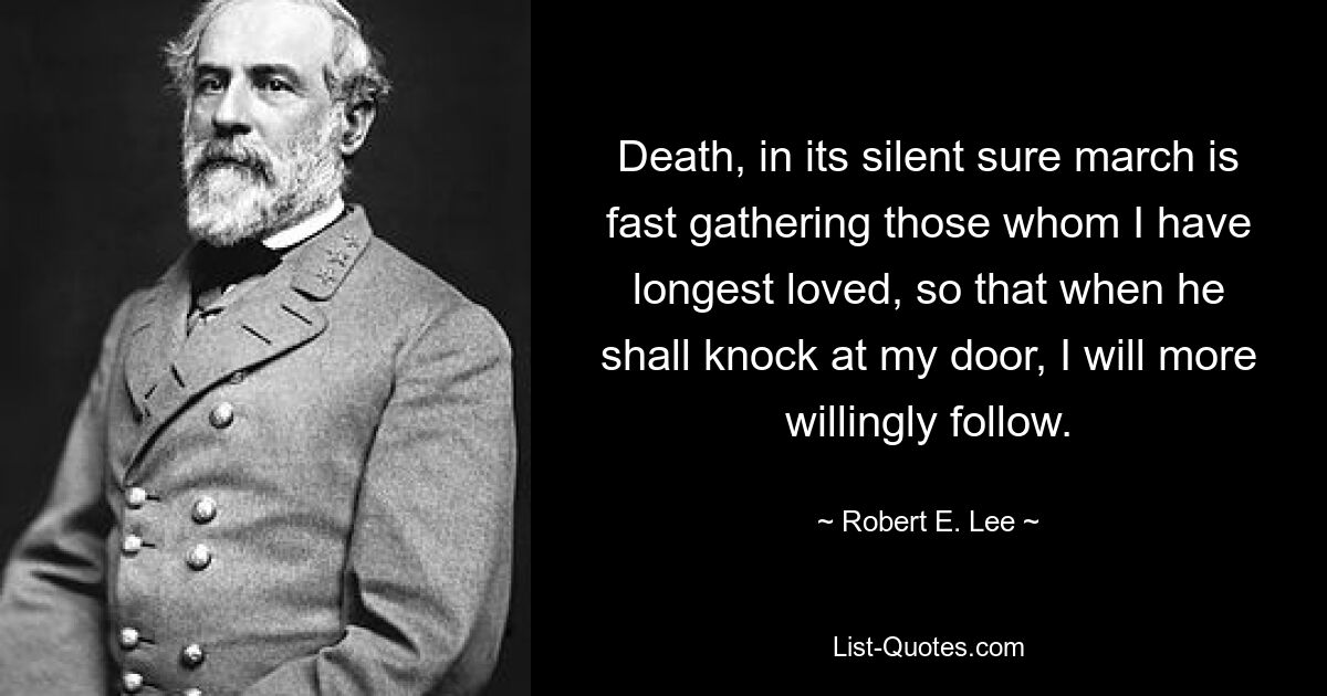 Death, in its silent sure march is fast gathering those whom I have longest loved, so that when he shall knock at my door, I will more willingly follow. — © Robert E. Lee