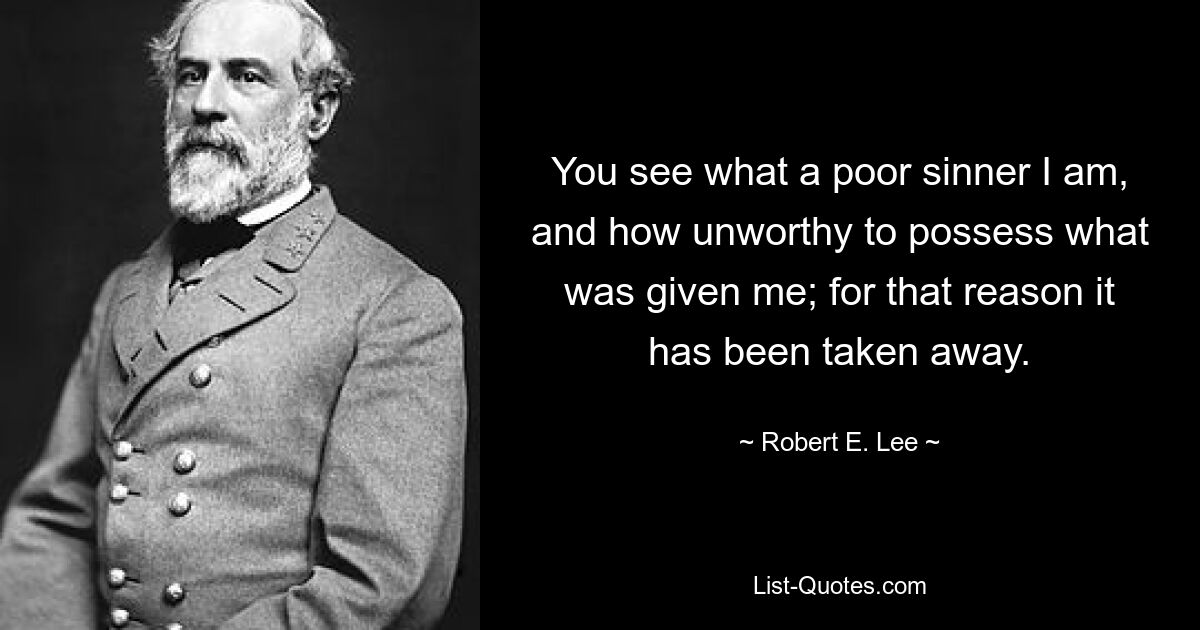 You see what a poor sinner I am, and how unworthy to possess what was given me; for that reason it has been taken away. — © Robert E. Lee