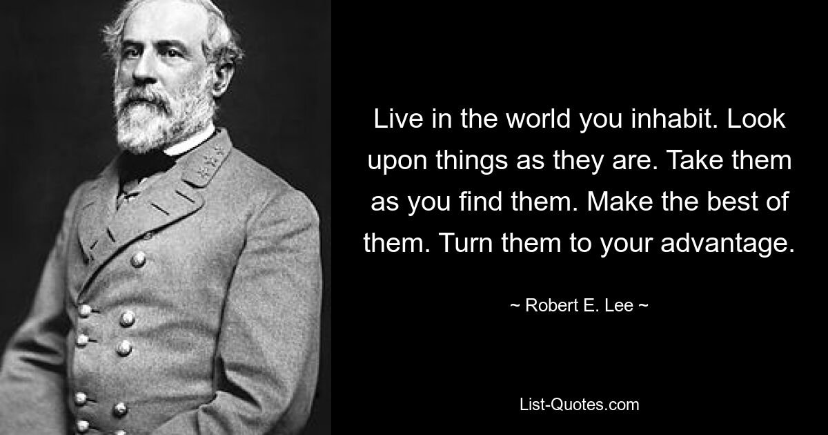 Живите в мире, в котором вы живете. Смотрите на вещи такими, какие они есть. Возьмите их такими, какие найдете. Сделайте из них лучшее. Превратите их в свою пользу. — © Роберт Э. Ли 